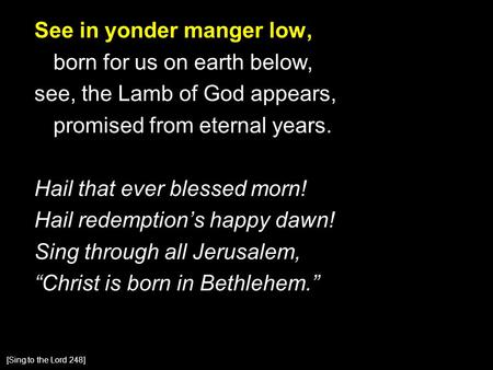 See in yonder manger low, born for us on earth below, see, the Lamb of God appears, promised from eternal years. Hail that ever blessed morn! Hail redemption’s.