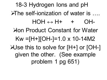 18-3 Hydrogen Ions and pH  The self-ionization of water is …. HOH ↔ H+ + OH-  Ion Product Constant for Water Kw =[H+][OH-]=1.0 x 10-14M2  Use this to.