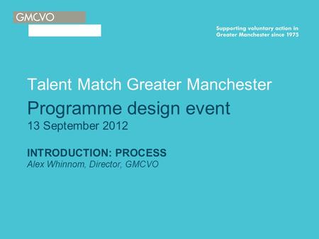 Talent Match Greater Manchester Programme design event 13 September 2012 INTRODUCTION: PROCESS Alex Whinnom, Director, GMCVO.