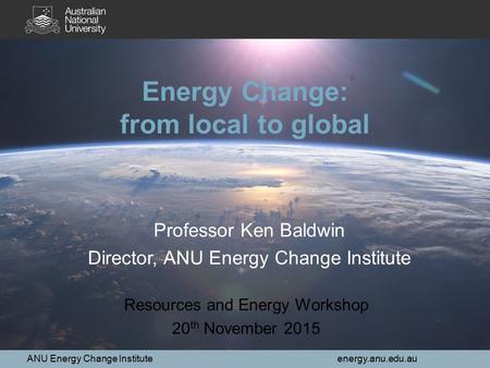 ANU Energy Change Institute energy.anu.edu.au 1 Energy Change: from local to global Resources and Energy Workshop 20 th November 2015 Professor Ken Baldwin.