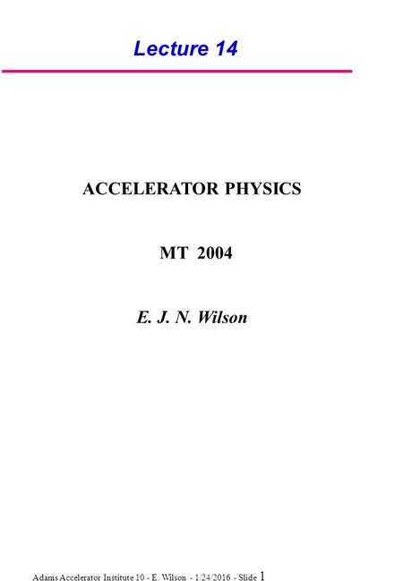 Adams Accelerator Institute 10 - E. Wilson - 1/24/2016 - Slide 1 Lecture 14 ACCELERATOR PHYSICS MT 2004 E. J. N. Wilson.