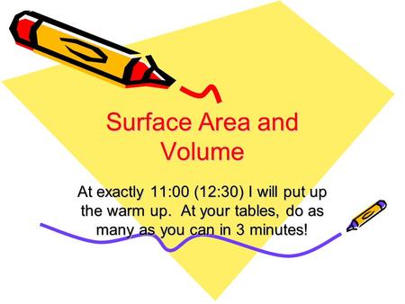 Surface Area and Volume At exactly 11:00 (12:30) I will put up the warm up. At your tables, do as many as you can in 3 minutes!