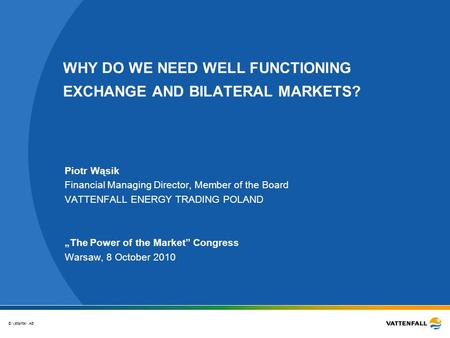 © Vattenfall AB WHY DO WE NEED WELL FUNCTIONING EXCHANGE AND BILATERAL MARKETS? Piotr Wąsik Financial Managing Director, Member of the Board VATTENFALL.