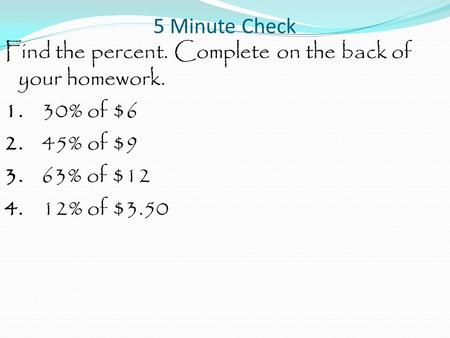 5 Minute Check Find the percent. Complete on the back of your homework. 1. 30% of $6 2. 45% of $9 3. 63% of $12 4. 12% of $3.50.