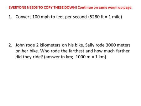 EVERYONE NEEDS TO COPY THESE DOWN! Continue on same warm up page. 1.Convert 100 mph to feet per second (5280 ft = 1 mile) 2.John rode 2 kilometers on his.