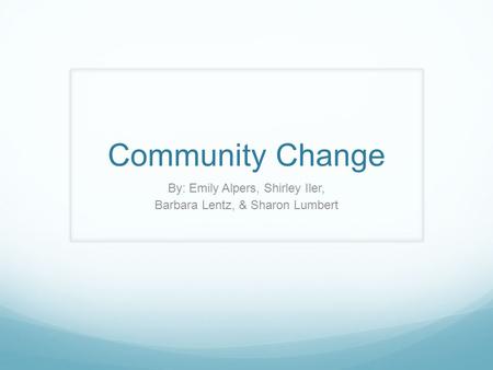 Community Change By: Emily Alpers, Shirley Iler, Barbara Lentz, & Sharon Lumbert.