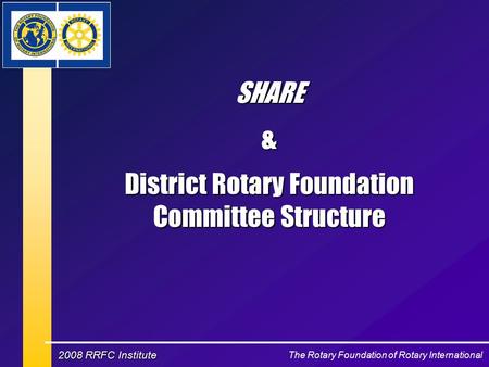 The Rotary Foundation of Rotary International 2008 RRFC Institute SHARE& District Rotary Foundation Committee Structure.