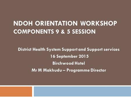 NDOH ORIENTATION WORKSHOP COMPONENTS 9 & 5 SESSION District Health System Support and Support services 16 September 2015 Birchwood Hotel Mr M Makhudu –