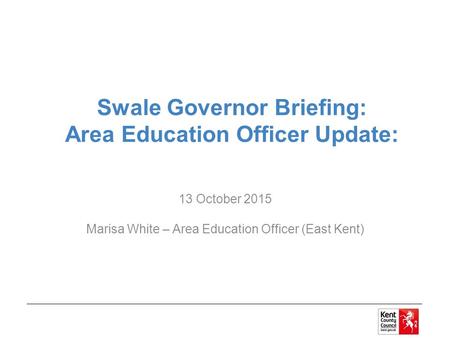 Swale Governor Briefing: Area Education Officer Update: 13 October 2015 Marisa White – Area Education Officer (East Kent)