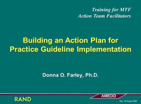 AMEDD Rev. 30 August 2000 Donna O. Farley, Ph.D. Building an Action Plan for Practice Guideline Implementation Training for MTF Action Team Facilitators.