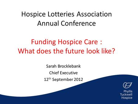 Hospice Lotteries Association Annual Conference Funding Hospice Care : What does the future look like? Sarah Brocklebank Chief Executive 12 th September.