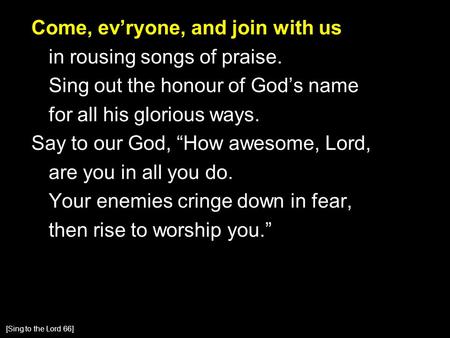 Come, ev’ryone, and join with us in rousing songs of praise. Sing out the honour of God’s name for all his glorious ways. Say to our God, “How awesome,