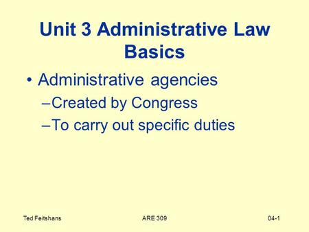 ARE 309Ted Feitshans04-1 Unit 3 Administrative Law Basics Administrative agencies –Created by Congress –To carry out specific duties.