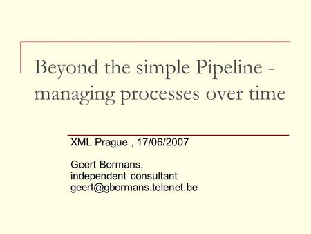 Beyond the simple Pipeline - managing processes over time XML Prague, 17/06/2007 Geert Bormans, independent consultant