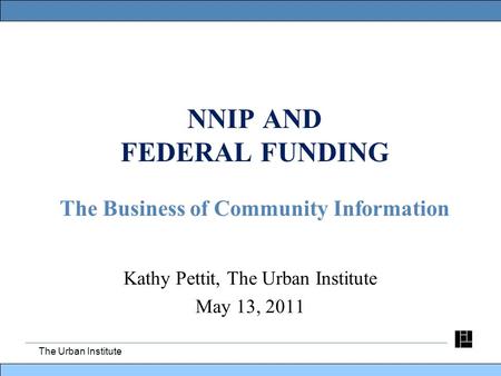 The Urban Institute NNIP AND FEDERAL FUNDING The Business of Community Information Kathy Pettit, The Urban Institute May 13, 2011.