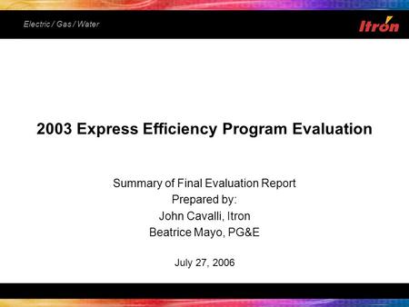 Electric / Gas / Water Summary of Final Evaluation Report Prepared by: John Cavalli, Itron Beatrice Mayo, PG&E July 27, 2006 2003 Express Efficiency Program.