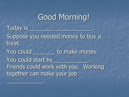 Good Morning! Today is ____________________. Suppose you needed money to buy a treat. You could _______ to make money. You could start by ___________.