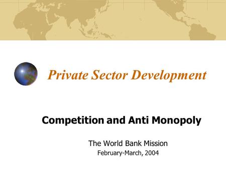 Private Sector Development Competition and Anti Monopoly The World Bank Mission February-March, 2004.