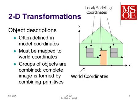 Fall 2004CS-321 Dr. Mark L. Hornick 1 2-D Transformations World Coordinates Local/Modelling Coordinates x y Object descriptions Often defined in model.