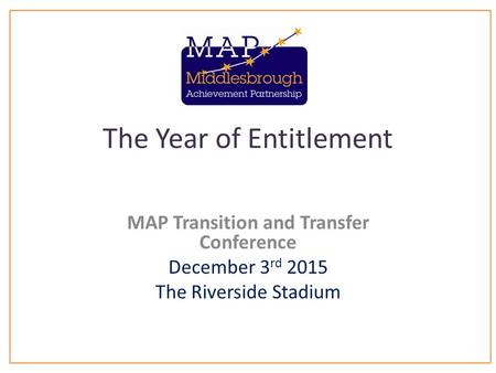 The Year of Entitlement MAP Transition and Transfer Conference December 3 rd 2015 The Riverside Stadium.