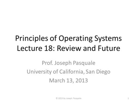 Principles of Operating Systems Lecture 18: Review and Future Prof. Joseph Pasquale University of California, San Diego March 13, 2013 © 2013 by Joseph.