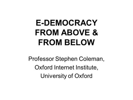 E-DEMOCRACY FROM ABOVE & FROM BELOW Professor Stephen Coleman, Oxford Internet Institute, University of Oxford.