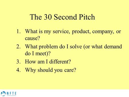 The 30 Second Pitch 1.What is my service, product, company, or cause? 2.What problem do I solve (or what demand do I meet)? 3.How am I different? 4.Why.