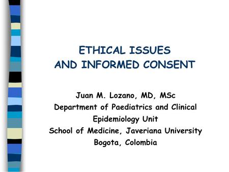 ETHICAL ISSUES AND INFORMED CONSENT Juan M. Lozano, MD, MSc Department of Paediatrics and Clinical Epidemiology Unit School of Medicine, Javeriana University.