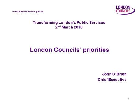 Www.londoncouncils.gov.uk 1 Transforming London’s Public Services 2 nd March 2010 London Councils’ priorities John O’Brien Chief Executive.