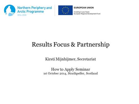 Results Focus & Partnership Kirsti Mijnhijmer, Secretariat How to Apply Seminar 1st October 2014, Strathpeffer, Scotland.