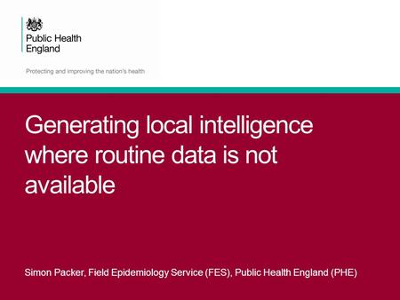 Generating local intelligence where routine data is not available Simon Packer, Field Epidemiology Service (FES), Public Health England (PHE)