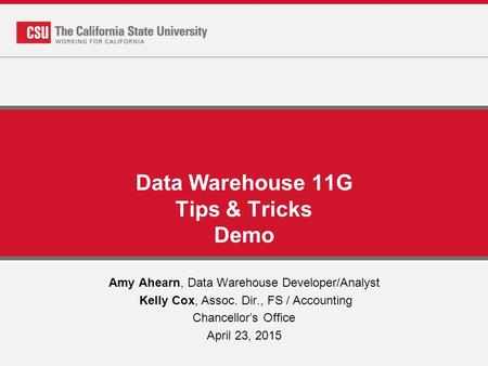 Data Warehouse 11G Tips & Tricks Demo Amy Ahearn, Data Warehouse Developer/Analyst Kelly Cox, Assoc. Dir., FS / Accounting Chancellor’s Office April 23,