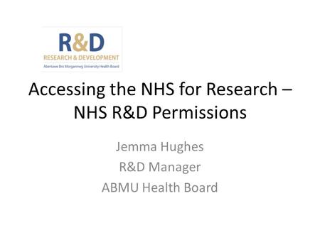 Accessing the NHS for Research – NHS R&D Permissions Jemma Hughes R&D Manager ABMU Health Board.