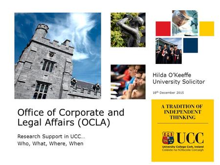 Research Support in UCC… Who, What, Where, When Hilda O’Keeffe University Solicitor 18 th December 2015 Office of Corporate and Legal Affairs (OCLA)