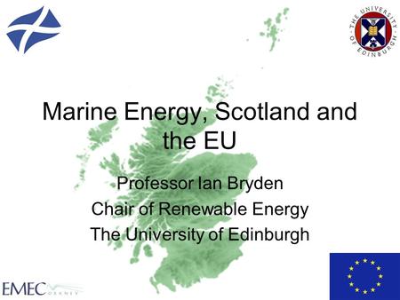 Marine Energy, Scotland and the EU Professor Ian Bryden Chair of Renewable Energy The University of Edinburgh.