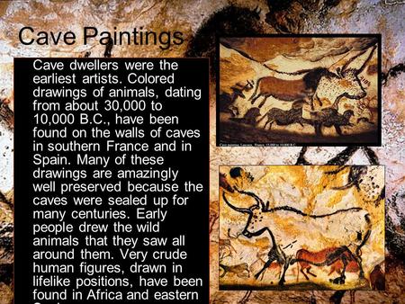 Cave Paintings Cave dwellers were the earliest artists. Colored drawings of animals, dating from about 30,000 to 10,000 B.C., have been found on the walls.