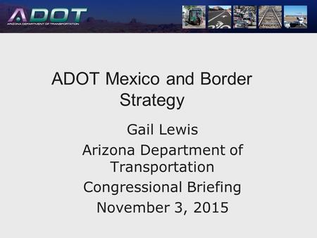 ADOT Mexico and Border ADOT Mexico and Border Strategy Gail Lewis Arizona Department of Transportation Congressional Briefing November 3, 2015.