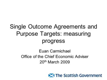 Single Outcome Agreements and Purpose Targets: measuring progress Euan Carmichael Office of the Chief Economic Adviser 20 th March 2009.