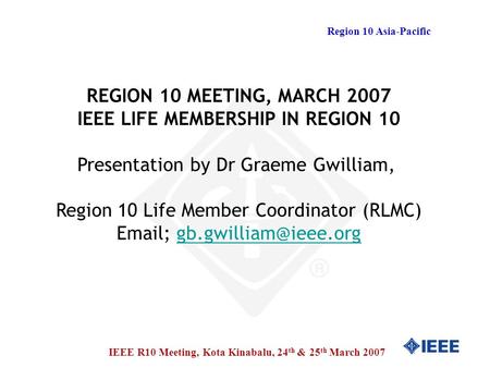 Region 10 Asia-Pacific IEEE R10 Meeting, Kota Kinabalu, 24 th & 25 th March 2007 REGION 10 MEETING, MARCH 2007 IEEE LIFE MEMBERSHIP IN REGION 10 Presentation.