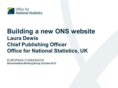 Building a new ONS website Laura Dewis Chief Publishing Officer Office for National Statistics, UK EUROPEAN COMMISSION Dissemination Working Group,