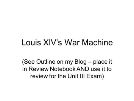 Louis XIV’s War Machine (See Outline on my Blog – place it in Review Notebook AND use it to review for the Unit III Exam)