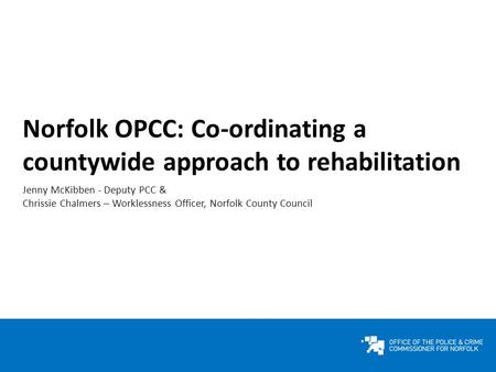 Norfolk OPCC: Co-ordinating a countywide approach to rehabilitation Jenny McKibben - Deputy PCC & Chrissie Chalmers – Worklessness Officer, Norfolk County.