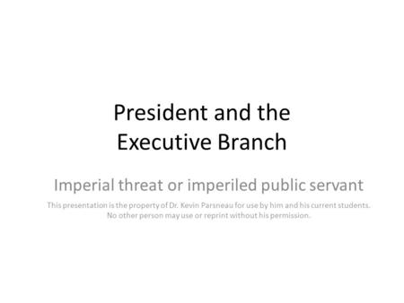 President and the Executive Branch Imperial threat or imperiled public servant This presentation is the property of Dr. Kevin Parsneau for use by him and.