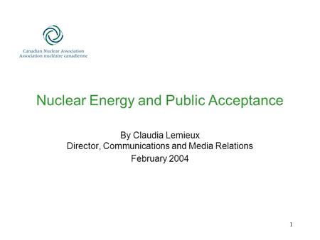 1 Nuclear Energy and Public Acceptance By Claudia Lemieux Director, Communications and Media Relations February 2004.