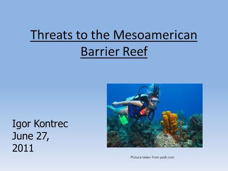 Threats to the Mesoamerican Barrier Reef Igor Kontrec June 27, 2011 Picture taken from padi.com.