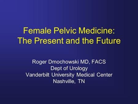 Female Pelvic Medicine: The Present and the Future Roger Dmochowski MD, FACS Dept of Urology Vanderbilt University Medical Center Nashville, TN.