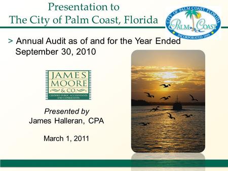 Presented by James Halleran, CPA March 1, 2011 Presentation to The City of Palm Coast, Florida >Annual Audit as of and for the Year Ended September 30,