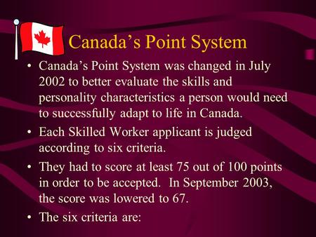 Canada’s Point System Canada’s Point System was changed in July 2002 to better evaluate the skills and personality characteristics a person would need.