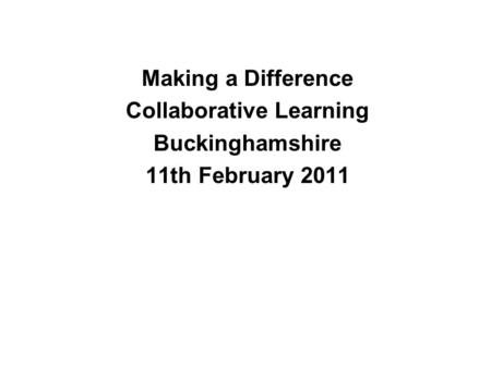 Making a Difference Collaborative Learning Buckinghamshire 11th February 2011.