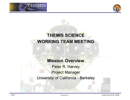 SWT Overview 1 UCB, Nov15/16, 2006 THEMIS SCIENCE WORKING TEAM MEETING Mission Overview Peter R. Harvey Project Manager University of California - Berkeley.